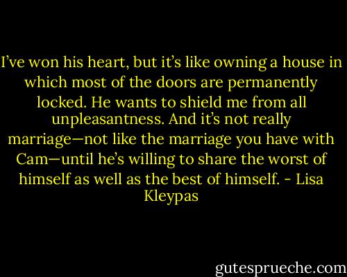 I’ve won his heart, but it’s like owning a house in which most of the doors are permanently locked. He wants to shield me from all unpleasantness. And it’s not really marriage—not like the marriage you have with Cam—until he’s willing to share the worst of himself as well as the best of himself. - Lisa Kleypas