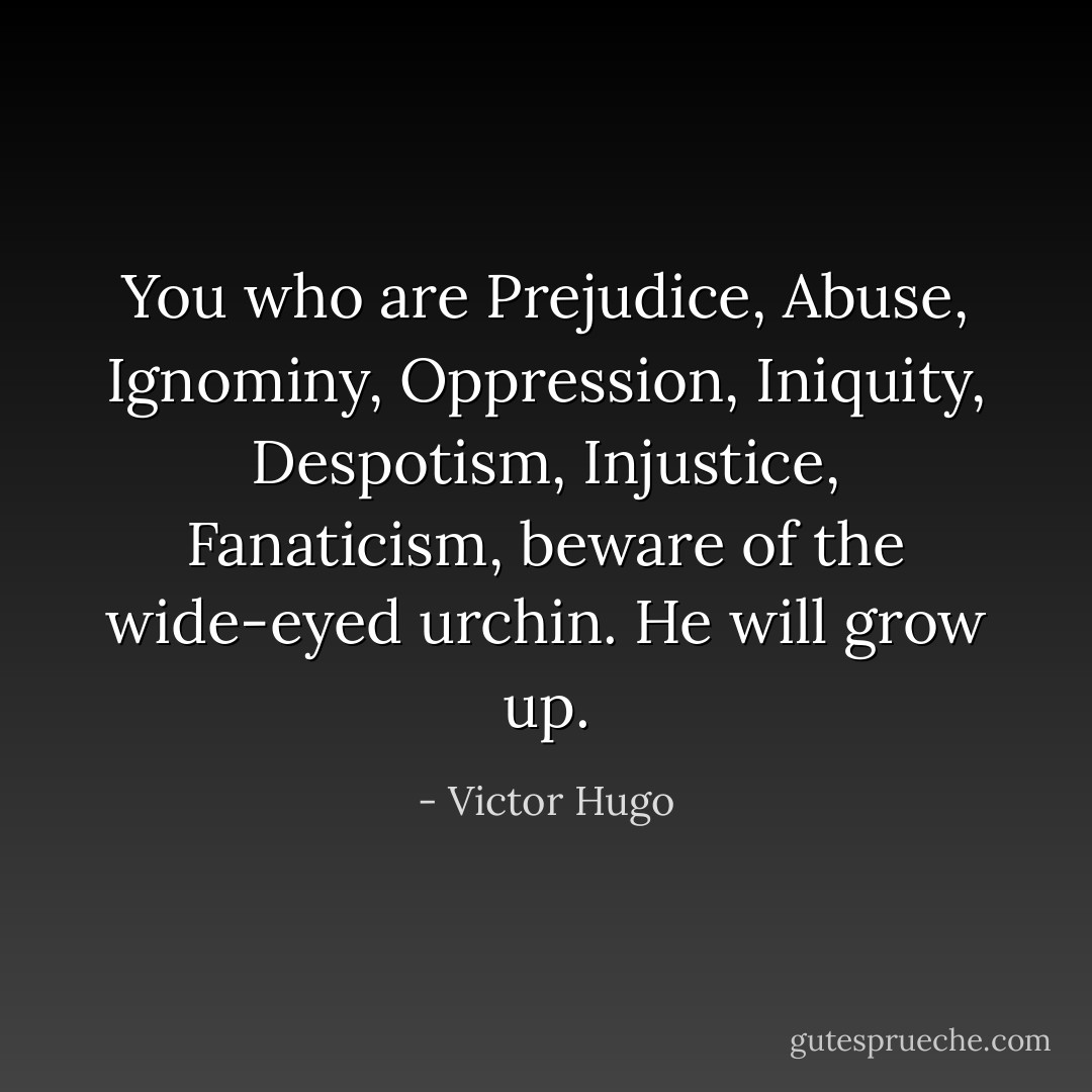 You who are Prejudice, Abuse, Ignominy, Oppression, Iniquity, Despotism, Injustice, Fanaticism, beware of the wide-eyed urchin. He will grow up. - Victor Hugo