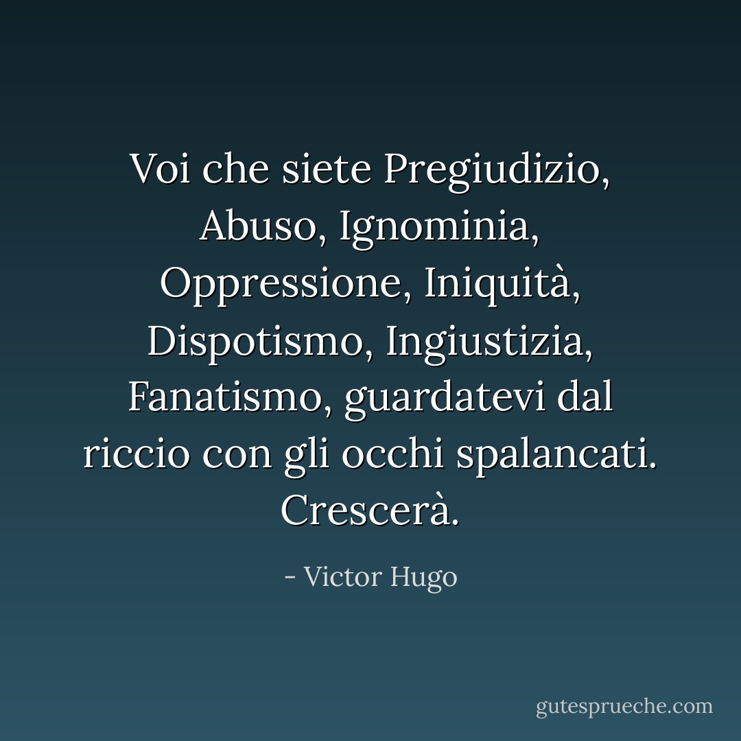 Voi che siete Pregiudizio, Abuso, Ignominia, Oppressione, Iniquità, Dispotismo, Ingiustizia, Fanatismo, guardatevi dal riccio con gli occhi spalancati. Crescerà. - Victor Hugo
