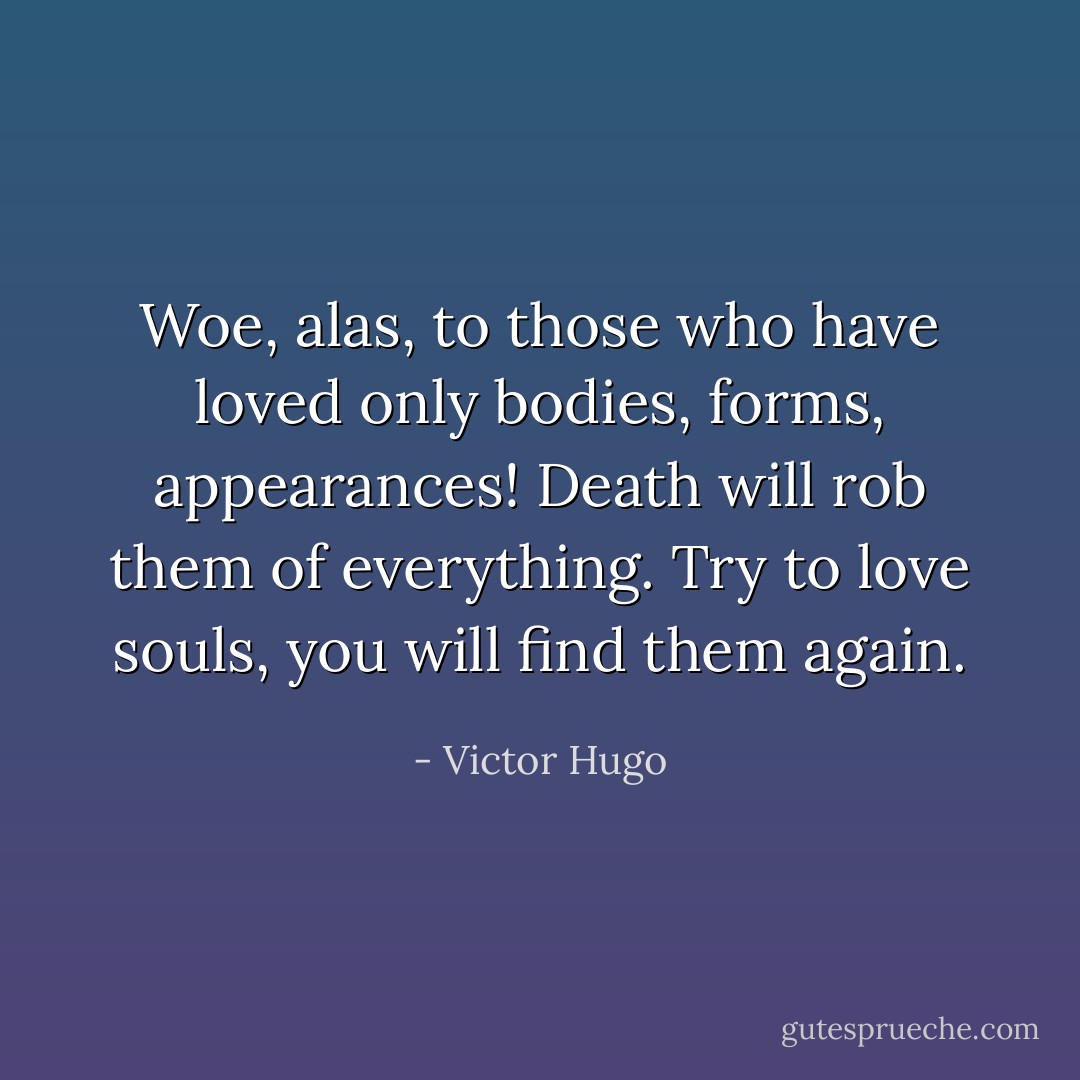 Woe, alas, to those who have loved only bodies, forms, appearances! Death will rob them of everything. Try to love souls, you will find them again. - Victor Hugo