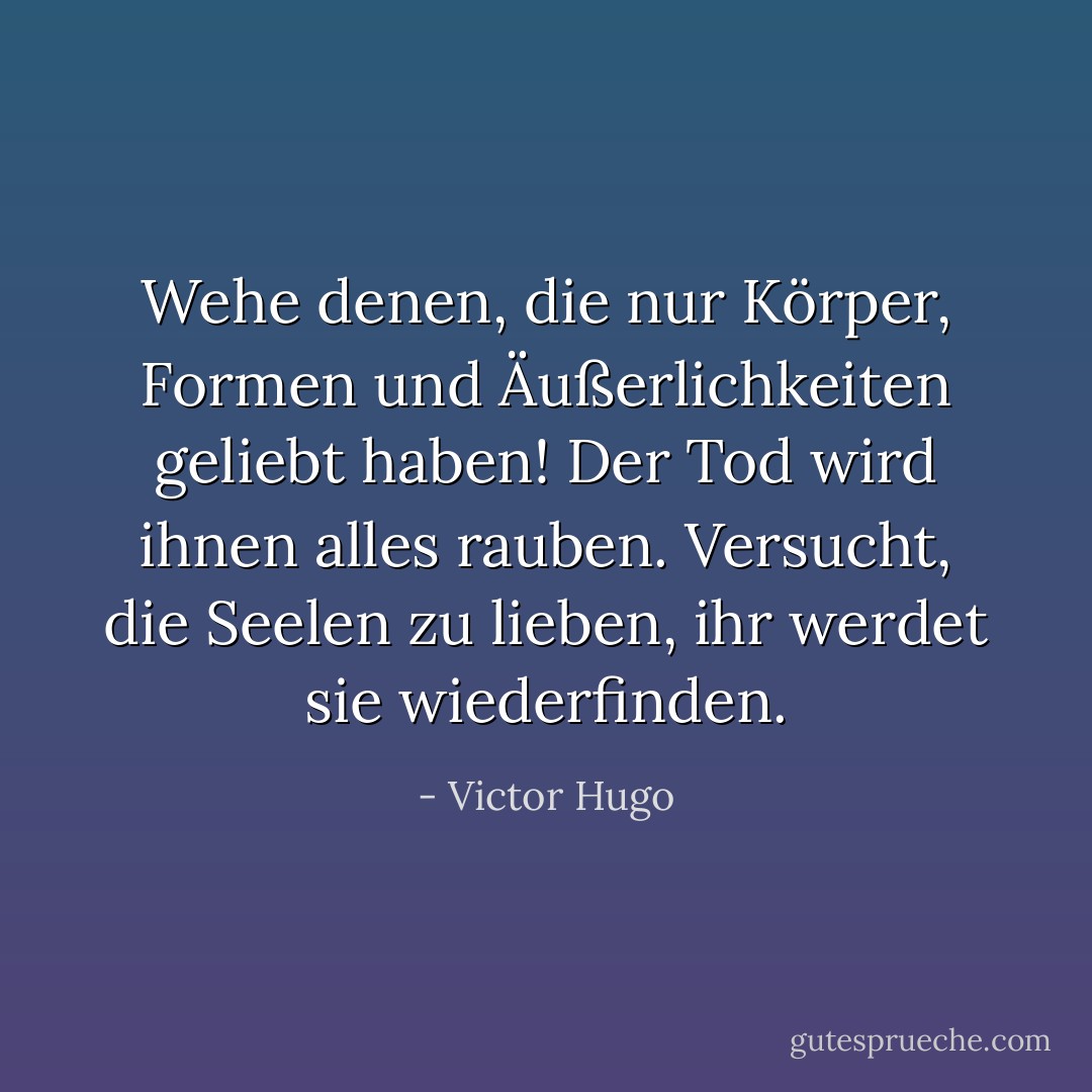 Wehe denen, die nur Körper, Formen und Äußerlichkeiten geliebt haben! Der Tod wird ihnen alles rauben. Versucht, die Seelen zu lieben, ihr werdet sie wiederfinden. - Victor Hugo<