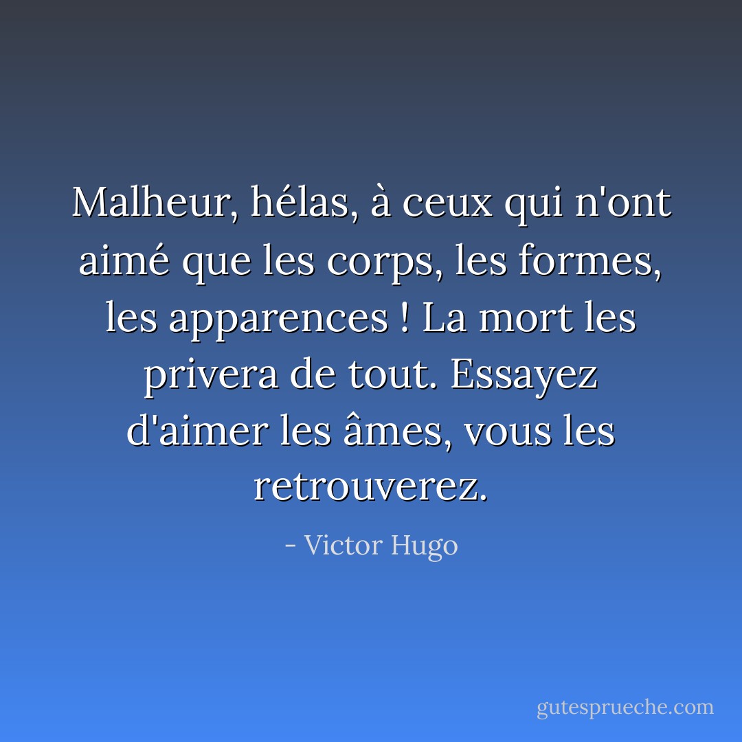Malheur, hélas, à ceux qui n'ont aimé que les corps, les formes, les apparences ! La mort les privera de tout. Essayez d'aimer les âmes, vous les retrouverez. - Victor Hugo