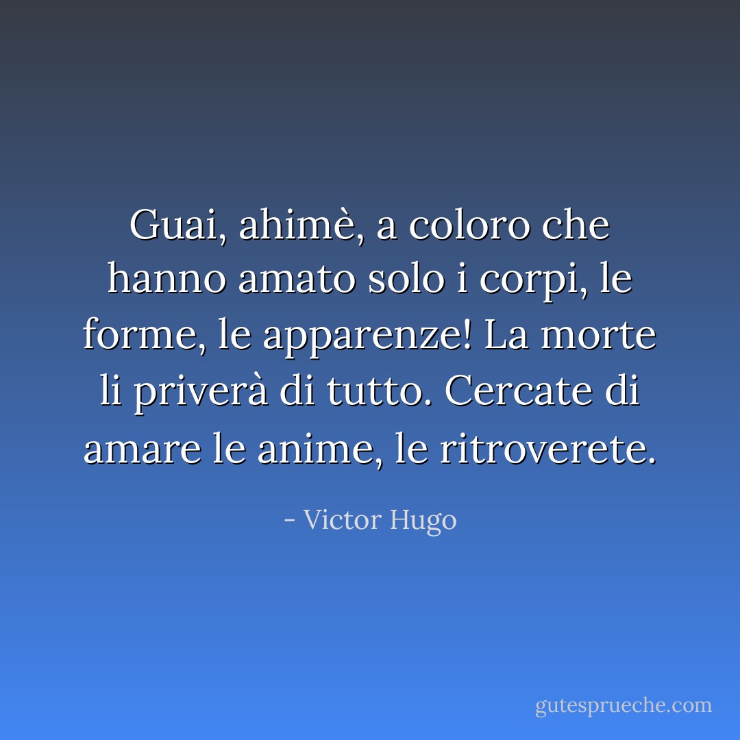 Guai, ahimè, a coloro che hanno amato solo i corpi, le forme, le apparenze! La morte li priverà di tutto. Cercate di amare le anime, le ritroverete. - Victor Hugo