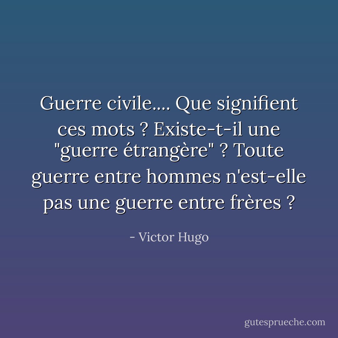 Guerre civile.... Que signifient ces mots ? Existe-t-il une "guerre étrangère" ? Toute guerre entre hommes n'est-elle pas une guerre entre frères ? - Victor Hugo