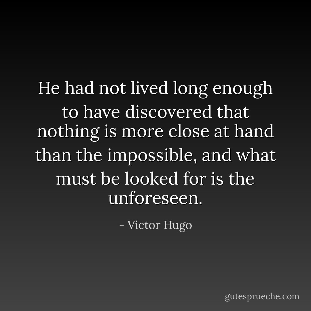 He had not lived long enough to have discovered that nothing is more close at hand than the impossible, and what must be looked for is the unforeseen. - Victor Hugo