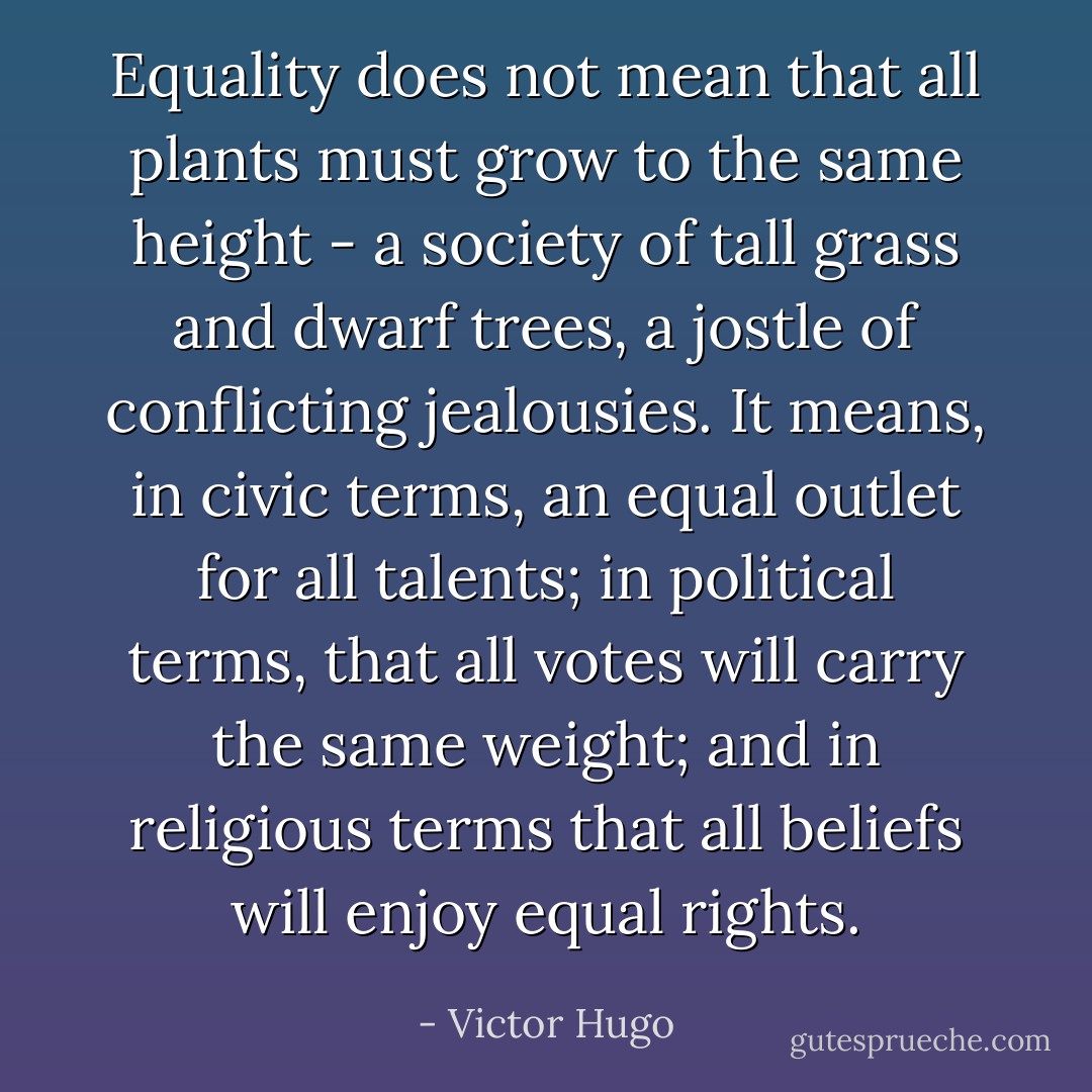 Equality does not mean that all plants must grow to the same height - a society of tall grass and dwarf trees, a jostle of conflicting jealousies. It means, in civic terms, an equal outlet for all talents; in political terms, that all votes will carry the same weight; and in religious terms that all beliefs will enjoy equal rights. - Victor Hugo