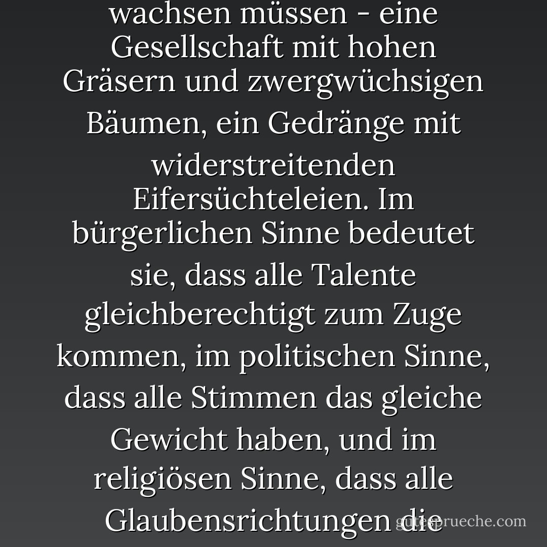 Gleichheit bedeutet nicht, dass alle Pflanzen gleich hoch wachsen müssen - eine Gesellschaft mit hohen Gräsern und zwergwüchsigen Bäumen, ein Gedränge mit widerstreitenden Eifersüchteleien. Im bürgerlichen Sinne bedeutet sie, dass alle Talente gleichberechtigt zum Zuge kommen, im politischen Sinne, dass alle Stimmen das gleiche Gewicht haben, und im religiösen Sinne, dass alle Glaubensrichtungen die gleichen Rechte genießen. - Victor Hugo<