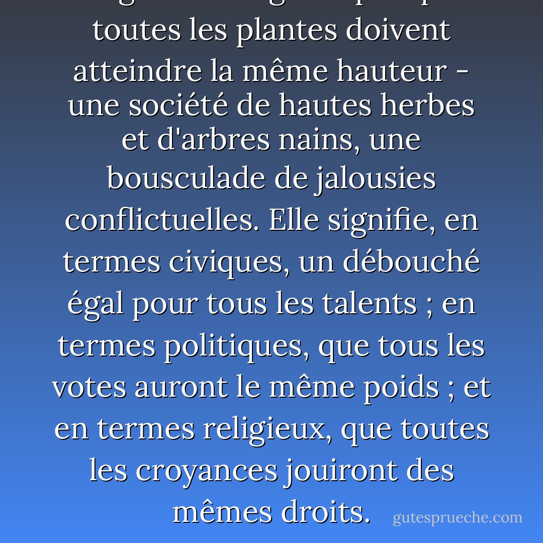 L'égalité ne signifie pas que toutes les plantes doivent atteindre la même hauteur - une société de hautes herbes et d'arbres nains, une bousculade de jalousies conflictuelles. Elle signifie, en termes civiques, un débouché égal pour tous les talents ; en termes politiques, que tous les votes auront le même poids ; et en termes religieux, que toutes les croyances jouiront des mêmes droits. - Victor Hugo