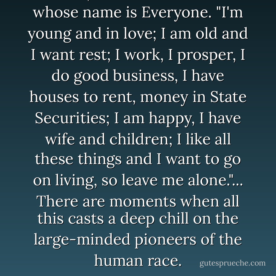 I exist," murmurs someone whose name is Everyone. "I'm young and in love; I am old and I want rest; I work, I prosper, I do good business, I have houses to rent, money in State Securities; I am happy, I have wife and children; I like all these things and I want to go on living, so leave me alone."... There are moments when all this casts a deep chill on the large-minded pioneers of the human race. - Victor Hugo