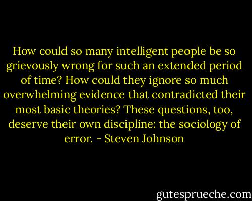 How could so many intelligent people be so grievously wrong for such an extended period of time? How could they ignore so much overwhelming evidence that contradicted their most basic theories? These questions, too, deserve their own discipline: the sociology of error. - Steven Johnson