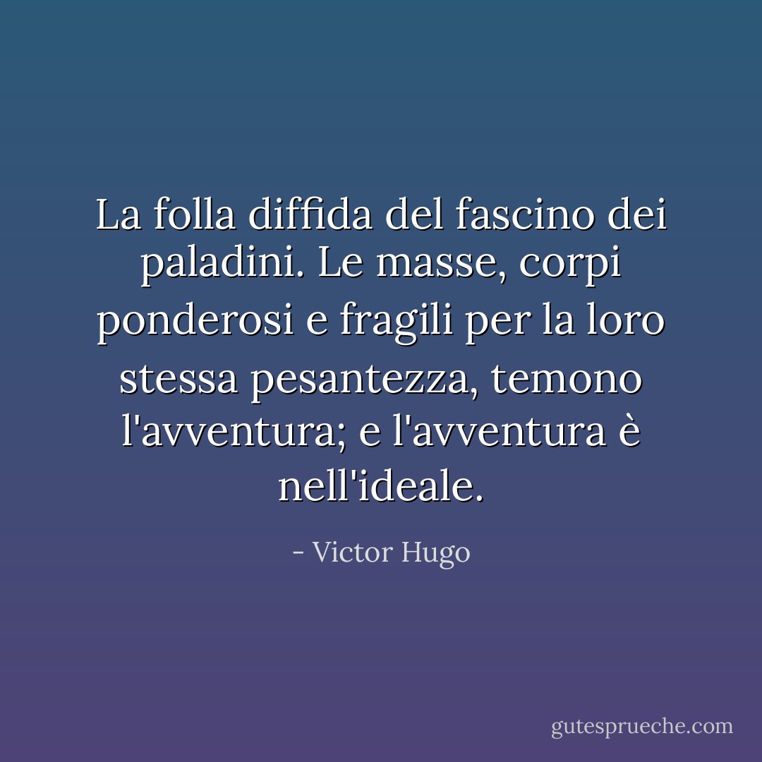 La folla diffida del fascino dei paladini. Le masse, corpi ponderosi e fragili per la loro stessa pesantezza, temono l'avventura; e l'avventura è nell'ideale. - Victor Hugo
