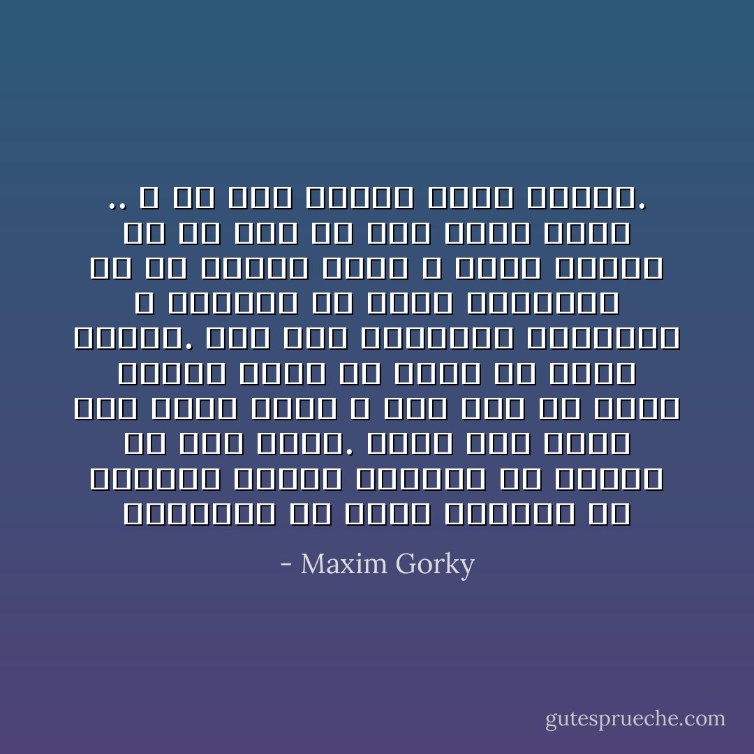 اتعلمون ان هناك الكثير من الاحزان تنتظر البشر؟ ان دمعهم ما زال يمتص. ولكن ذلك كله، لكن حزني كله، و دمي ليس الا فدية تافهة لبعض ما احمل في صدري وراسي. اني غني بالشعاع كالنجم، و ساتحمل كل شيء، ساتحمله لان في داخلي فرحا لا يقوى انسان ما أو شيء ما على خنقه ابدا .. و في هذا الفرح تكمن القوة. - Maxim Gorky