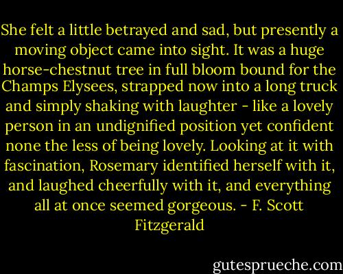 She felt a little betrayed and sad, but presently a moving object came into sight. It was a huge horse-chestnut tree in full bloom bound for the Champs Elysees, strapped now into a long truck and simply shaking with laughter - like a lovely person in an undignified position yet confident none the less of being lovely. Looking at it with fascination, Rosemary identified herself with it, and laughed cheerfully with it, and everything all at once seemed gorgeous. - F. Scott Fitzgerald