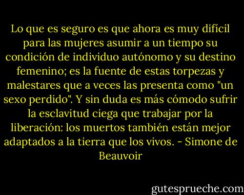 Lo que es seguro es que ahora es muy difícil para las mujeres asumir a un tiempo su condición de individuo autónomo y su destino femenino; es la fuente de estas torpezas y malestares que a veces las presenta como "un sexo perdido". Y sin duda es más cómodo sufrir la esclavitud ciega que trabajar por la liberación: los muertos también están mejor adaptados a la tierra que los vivos. - Simone de Beauvoir