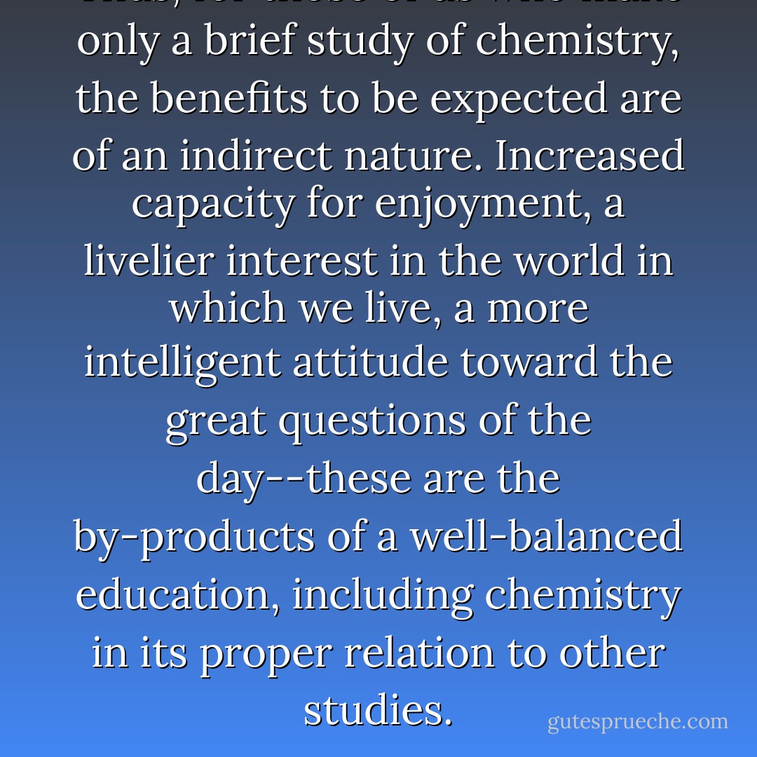Thus, for those of us who make only a brief study of chemistry, the benefits to be expected are of an indirect nature. <i>Increased capacity for enjoyment, a livelier interest in the world in which we live, a more intelligent attitude toward the great questions of the day</i>--these are the by-products of a well-balanced education, including chemistry in its proper relation to other studies. - Horace G. Deming