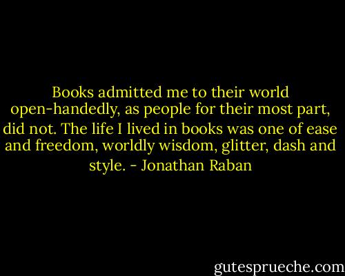 ‎Books admitted me to their world open-handedly, as people for their most part, did not. The life I lived in books was one of ease and freedom, worldly wisdom, glitter, dash and style. - Jonathan Raban