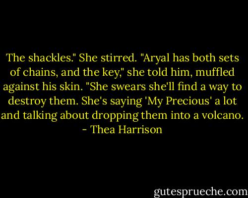 The shackles." She stirred. "Aryal has both sets of chains, and the key," she told him, muffled against his skin. "She swears she'll find a way to destroy them. She's saying 'My Precious' a lot and talking about dropping them into a volcano. - Thea Harrison