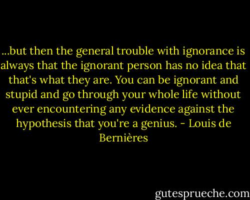 ...but then the general trouble with ignorance is always that the ignorant person has no idea that that's what they are. You can be ignorant and stupid and go through your whole life without ever encountering any evidence against the hypothesis that you're a genius. - Louis de Bernières
