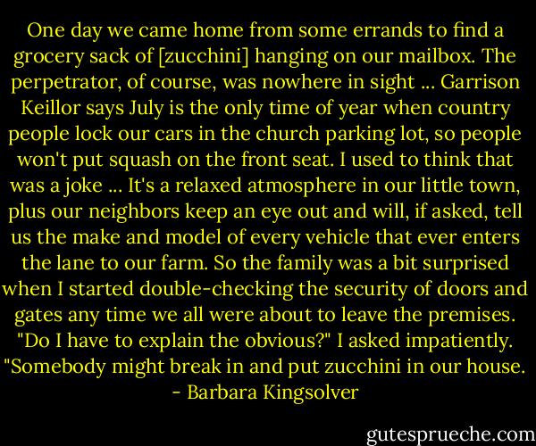 One day we came home from some errands to find a grocery sack of [zucchini] hanging on our mailbox. The perpetrator, of course, was nowhere in sight ... Garrison Keillor says July is the only time of year when country people lock our cars in the church parking lot, so people won't put squash on the front seat. I used to think that was a joke ... It's a relaxed atmosphere in our little town, plus our neighbors keep an eye out and will, if asked, tell us the make and model of every vehicle that ever enters the lane to our farm. So the family was a bit surprised when I started double-checking the security of doors and gates any time we all were about to leave the premises.<br />"Do I have to explain the obvious?" I asked impatiently. "Somebody might break in and put zucchini in our house. - Barbara Kingsolver