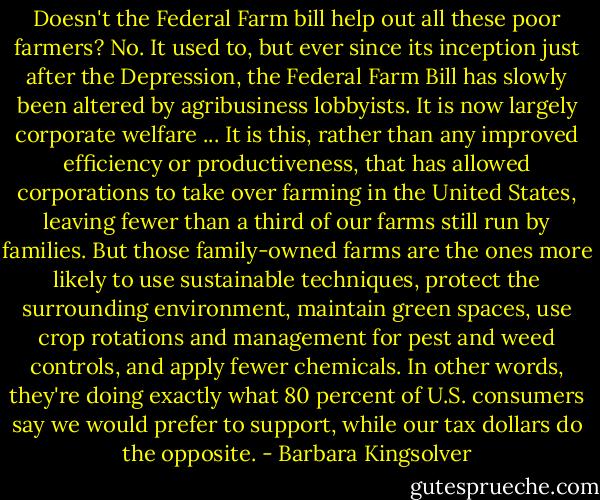 Doesn't the Federal Farm bill help out all these poor farmers?<br />No. It used to, but ever since its inception just after the Depression, the Federal Farm Bill has slowly been altered by agribusiness lobbyists. It is now largely corporate welfare ... It is this, rather than any improved efficiency or productiveness, that has allowed corporations to take over farming in the United States, leaving fewer than a third of our farms still run by families.<br />But those family-owned farms are the ones more likely to use sustainable techniques, protect the surrounding environment, maintain green spaces, use crop rotations and management for pest and weed controls, and apply fewer chemicals. In other words, they're doing exactly what 80 percent of U.S. consumers say we would prefer to support, while our tax dollars do the opposite. - Barbara Kingsolver