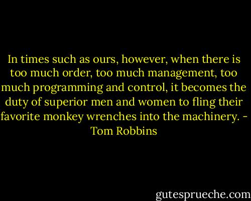 In times such as ours, however, when there is too much order, too much management, too much programming and control, it becomes the duty of superior men and women to fling their favorite monkey wrenches into the machinery. - Tom Robbins