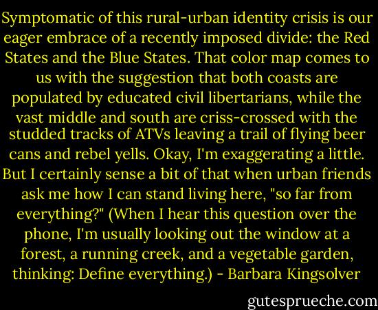 Symptomatic of this rural-urban identity crisis is our eager embrace of a recently imposed divide: the Red States and the Blue States. That color map comes to us with the suggestion that both coasts are populated by educated civil libertarians, while the vast middle and south are criss-crossed with the studded tracks of ATVs leaving a trail of flying beer cans and rebel yells. Okay, I'm exaggerating a little. But I certainly sense a bit of that when urban friends ask me how I can stand living here, "so far from everything?" (When I hear this question over the phone, I'm usually looking out the window at a forest, a running creek, and a vegetable garden, thinking: Define everything.) - Barbara Kingsolver