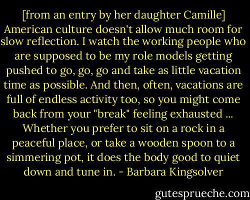 [from an entry by her daughter Camille] American culture doesn't allow much room for slow reflection. I watch the working people who are supposed to be my role models getting pushed to go, go, go and take as little vacation time as possible. And then, often, vacations are full of endless activity too, so you might come back from your "break" feeling exhausted ... Whether you prefer to sit on a rock in a peaceful place, or take a wooden spoon to a simmering pot, it does the body good to quiet down and tune in. - Barbara Kingsolver