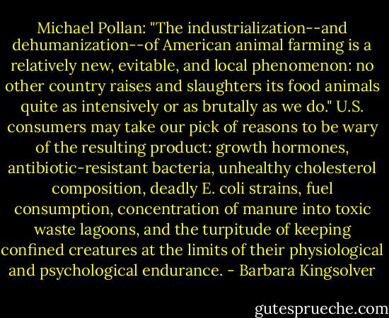 Michael Pollan: "The industrialization--and dehumanization--of American animal farming is a relatively new, evitable, and local phenomenon: no other country raises and slaughters its food animals quite as intensively or as brutally as we do."<br />U.S. consumers may take our pick of reasons to be wary of the resulting product: growth hormones, antibiotic-resistant bacteria, unhealthy cholesterol composition, deadly E. coli strains, fuel consumption, concentration of manure into toxic waste lagoons, and the turpitude of keeping confined creatures at the limits of their physiological and psychological endurance. - Barbara Kingsolver