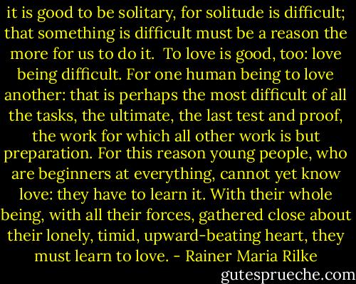 it is good to be solitary, for solitude is difficult; that something is difficult must be a reason the more for us to do it.<br /><br />To love is good, too: love being difficult. For one human being to love another: that is perhaps the most difficult of all the tasks, the ultimate, the last test and proof, the work for which all other work is but preparation. For this reason young people, who are beginners at everything, cannot yet know love: they have to learn it. With their whole being, with all their forces, gathered close about their lonely, timid, upward-beating heart, they must learn to love. - Rainer Maria Rilke