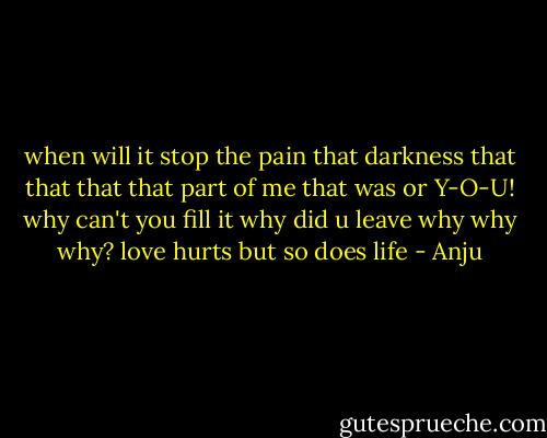 when will it stop<br />the pain<br />that darkness<br />that that that<br />that part of me<br />that was or Y-O-U!<br />why can't you fill it<br />why did u leave<br />why why why?<br />love hurts<br />but so does life - Anju