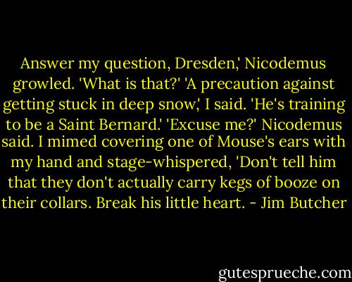 Answer my question, Dresden,' Nicodemus growled. 'What is that?'<br />'A precaution against getting stuck in deep snow,' I said. 'He's training to be a Saint Bernard.'<br />'Excuse me?' Nicodemus said.<br />I mimed covering one of Mouse's ears with my hand and stage-whispered, 'Don't tell him that they don't actually carry kegs of booze on their collars. Break his little heart. - Jim Butcher