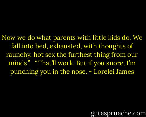 Now we do what parents with little kids do. We fall into bed, exhausted, with thoughts of raunchy, hot sex the furthest thing from our minds.” <br /><br />“That’ll work. But if you snore, I’m punching you in the nose. - Lorelei James
