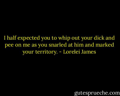 I half expected you to whip out your dick and pee on me as you snarled at him and marked your territory. - Lorelei James