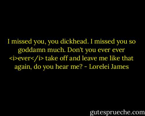 I missed you, you dickhead. I missed you so goddamn much. Don't you ever ever <i>ever</i> take off and leave me like that again, do you hear me? - Lorelei James