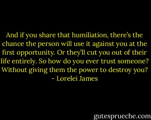 And if you share that humiliation, there’s the chance the person will use it against you at the first opportunity. Or they’ll cut you out of their life entirely. So how do you ever trust someone? Without giving them the power to destroy you? - Lorelei James