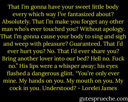 That I’m gonna have your sweet little body every which way I’ve fantasized about? Absolutely. That I’m make you forget any other man who’s ever touched you? Without apology. That I’m gonna cause your body to sing and sigh and weep with pleasure? Guaranteed. That I’d ever hurt you? No. That I’d ever share you? Bring another lover into our bed? Hell no. Fuck no.” His lips were a whisper away; his eyes flashed a dangerous glint. “You’re only ever mine. My hands on you. My mouth on you. My cock in you. Understood? - Lorelei James