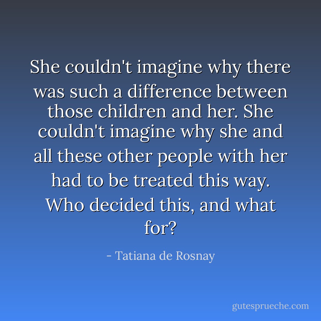 She couldn't imagine why there was such a difference between those children and her. She couldn't imagine why she and all these other people with her had to be treated this way. Who decided this, and what for? - Tatiana de Rosnay