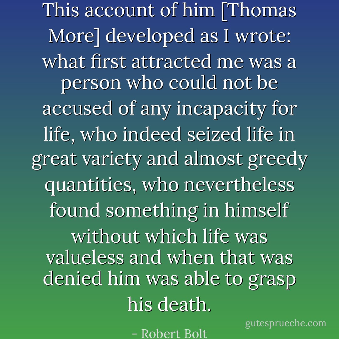 This account of him [Thomas More] developed as I wrote: what first attracted me was a person who could not be accused of any incapacity for life, who indeed seized life in great variety and almost greedy quantities, who nevertheless found something in himself without which life was valueless and when that was denied him was able to grasp his death. - Robert Bolt