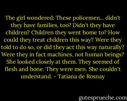 The girl wondered: These policemen... didn't they have families, too? Didn't they have children? Children they went home to? How could they treat children this way? Were they told to do so, or did they act this way naturally? Were they in fact machines, not human beings? She looked closely at them. They seemed of flesh and bone. They were men. She couldn't understand. - Tatiana de Rosnay