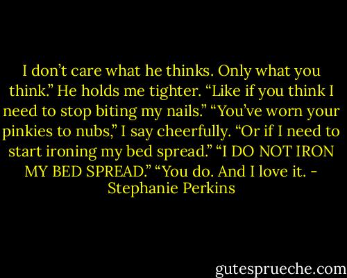 I don’t care what he thinks. Only what you think.” He holds me tighter. “Like if you think I need to stop biting my nails.”<br />“You’ve worn your pinkies to nubs,” I say cheerfully.<br />“Or if I need to start ironing my bed spread.”<br />“I DO NOT IRON MY BED SPREAD.”<br />“You do. And I love it. - Stephanie Perkins