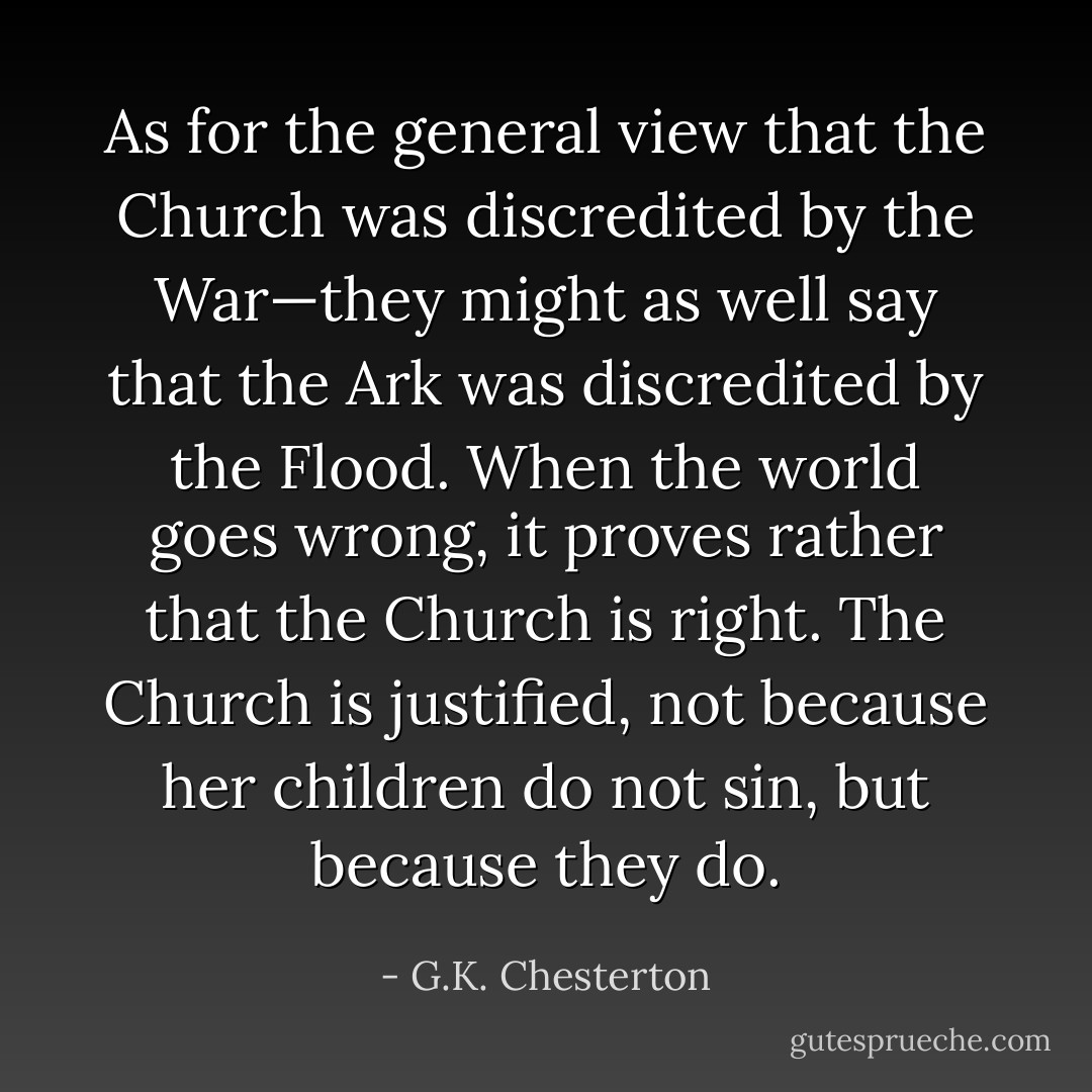 As for the general view that the Church was discredited by the War—they might as well say that the Ark was discredited by the Flood. When the world goes wrong, it proves rather that the Church is right. The Church is justified, not because her children do not sin, but because they do. - G.K. Chesterton
