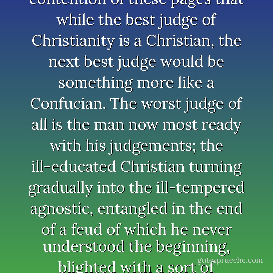 Now the best relation to our spiritual home is to be near enough to love it. But the next best is to be far enough away not to hate it. It is the contention of these pages that while the best judge of Christianity is a Christian, the next best judge would be something more like a Confucian. The worst judge of all is the man now most ready with his judgements; the ill-educated Christian turning gradually into the ill-tempered agnostic, entangled in the end of a feud of<br />which he never understood the beginning, blighted with a sort of hereditary boredom with he knows not what, and<br />already weary of hearing what he has never heard. - G.K. Chesterton