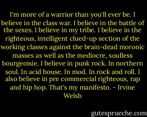 I'm more of a warrior than you'll ever be. I believe in the class war. I believe in the battle of the sexes. I believe in my tribe. I believe in the righteous, intelligent clued-up section of the working classes against the brain-dead moronic masses as well as the mediocre, soulless bourgeoisie. I believe in punk rock. In northern soul. In acid house. In mod. In rock and roll. I also believe in pre commercial righteous, rap and hip hop. That's my manifesto. - Irvine Welsh