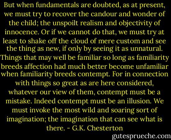 But when fundamentals are doubted, as at present, we must try to recover<br />the candour and wonder of the child; the unspoilt realism and objectivity of innocence. Or if we cannot do that, we<br />must try at least to shake off the cloud of mere custom and see the thing as new, if only by seeing it as unnatural.<br />Things that may well be familiar so long as familiarity breeds affection had much better become unfamiliar when familiarity breeds contempt. For in connection with things so great as are here considered, whatever our view of them,<br />contempt must be a mistake. Indeed contempt must be an illusion. We must invoke the most wild and soaring sort of<br />imagination; the imagination that can see what is there. - G.K. Chesterton