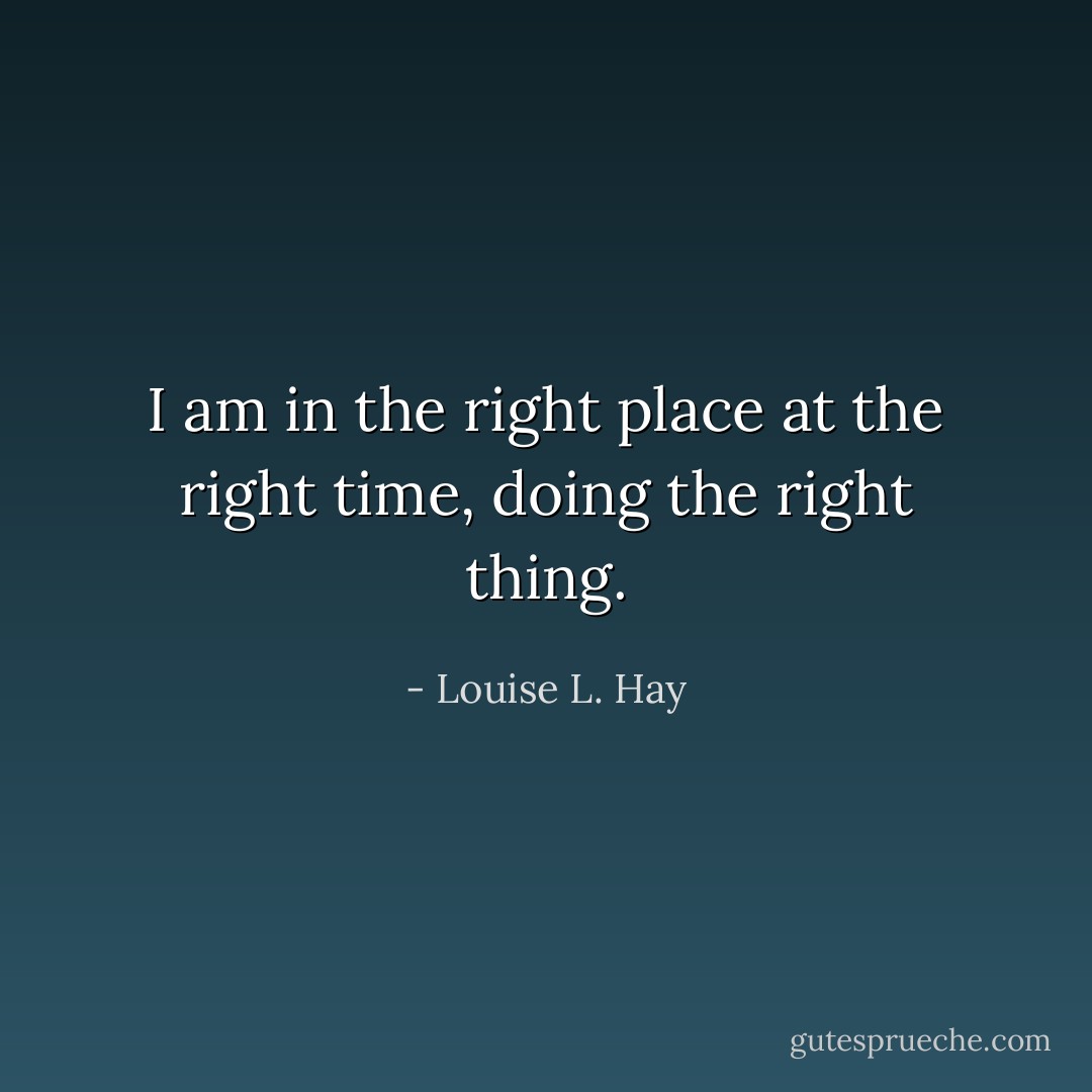 I am in the right place at the right time, doing the right thing. - Louise L. Hay