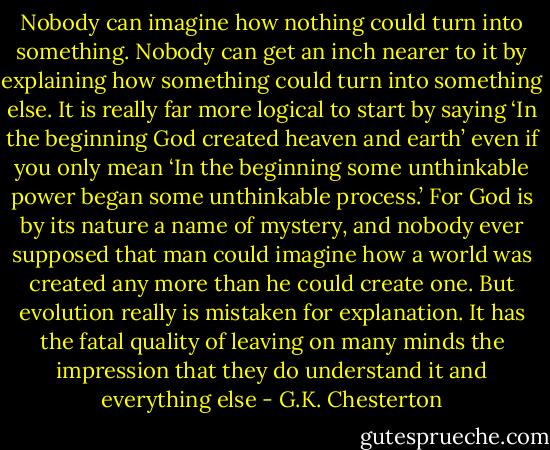 Nobody can imagine how nothing could turn into something. Nobody can get an inch nearer to it by explaining how something could turn into something else. It is really far more logical to start by saying ‘In the beginning God created heaven and earth’ even if<br />you only mean ‘In the beginning some unthinkable power began some unthinkable process.’ For God is by its nature a<br />name of mystery, and nobody ever supposed that man could imagine how a world was created any more than he could<br />create one. But evolution really is mistaken for explanation. It has the fatal quality of leaving on many minds the impression that they do understand it and everything else - G.K. Chesterton