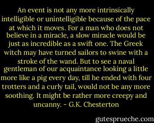 An event is not any more intrinsically intelligible or unintelligible because of the pace at which it moves. For a man who does not believe in a miracle, a slow miracle would be just as incredible as a swift one. The Greek witch may have turned sailors to swine with a stroke of the wand. But to see a naval gentleman of our acquaintance looking a little more like a pig every day, till he ended with four trotters and a curly tail, would not be any more soothing. It might be rather more creepy and uncanny. - G.K. Chesterton