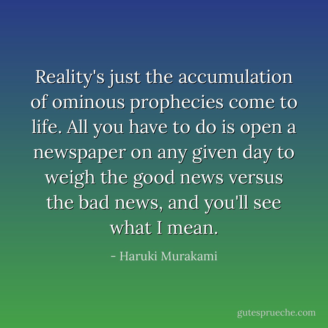 Reality's just the accumulation of ominous prophecies come to life. All you have to do is open a newspaper on any given day to weigh the good news versus the bad news, and you'll see what I mean. - Haruki Murakami
