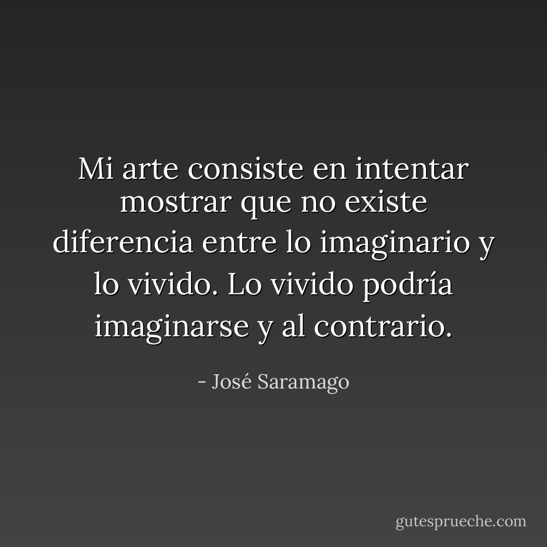 Mi arte consiste en intentar mostrar que no existe diferencia entre lo imaginario y lo vivido. Lo vivido podría imaginarse y al contrario. - José Saramago