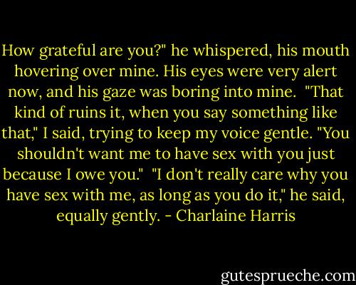 How grateful are you?" he whispered, his mouth hovering over mine. His eyes were very alert now, and his gaze was boring into mine.<br /><br />"That kind of ruins it, when you say something like that," I said, trying to keep my voice gentle. "You shouldn't want me to have sex with you just because I owe you."<br /><br />"I don't really care why you have sex with me, as long as you do it," he said, equally gently. - Charlaine Harris